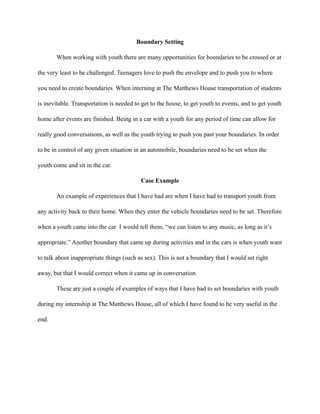 Boundary Setting
When working with youth there are many opportunities for boundaries to be crossed or at
the very least to be challenged. Teenagers love to push the envelope and to push you to where
you need to create boundaries. When interning at The Matthews House transportation of students
is inevitable. Transportation is needed to get to the house, to get youth to events, and to get youth
home after events are finished. Being in a car with a youth for any period of time can allow for
really good conversations, as well as the youth trying to push you past your boundaries. In order
to be in control of any given situation in an automobile, boundaries need to be set when the
youth come and sit in the car.
Case Example
An example of experiences that I have had are when I have had to transport youth from
any activity back to their home. When they enter the vehicle boundaries need to be set. Therefore
when a youth came into the car I would tell them, “we can listen to any music, as long as it’s
appropriate.” Another boundary that came up during activities and in the cars is when youth want
to talk about inappropriate things (such as sex). This is not a boundary that I would set right
away, but that I would correct when it came up in conversation.
These are just a couple of examples of ways that I have had to set boundaries with youth
during my internship at The Matthews House, all of which I have found to be very useful in the
end.
 