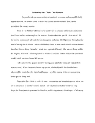 Advocating for a Client: Case Example
In social work, we are aware that advocating is necessary, and can quickly build
rapport between you and the client. It shows that you are passionate about them, or the
population that you are serving.
While at The Matthew’s House I have found ways to advocate for the individual clients
that I have worked with throughout the semester. I can think of one specific client where I felt
the need to continuously advocate for him throughout his Senate Bill 94 process. Throughout the
time of having him as a client I had to continuously check in with Senate Bill 94 workers and tell
them how he was doing. Naturally, I would have reported differently if he was not doing well in
his progress. However, I was in a position to be able to advocate for him every week when I sent
weekly check ins to the Senate Bill worker.
I advocated for this specific client by having good reports for him every week (which
were accurate). When I was asked about my specific relationship with the client I always
advocated for him to have his rights back because I saw him making strides towards earning
those specific things back.
Advocating for a client, or policy is a very empowering and important process where you
are in a role to do so and have serious impact. I am very thankful that my word was very
impactful throughout the process with this client, and I truly got to see think impact of advocacy.
 