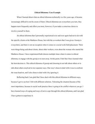 Ethical Dilemma: Case Example
When I learned about what an ethical dilemma technically is a few years ago, it became
increasingly difficult to not be aware of them. Ethical dilemmas are everywhere you turn, they
happen more frequently and effect you more, however, if you make a conscious choice to
involve yourself in them.
An ethical dilemma that I personally experienced over and over again had not to do with
the specific clients at the Matthews House, but with the co-workers that I was given. Gossip is
everywhere, and there is not an exception when it comes to a social work field placement. There
were things being said about clients, about other workers, even about the woman who started the
Matthews House. I have experienced both choices multiple times when it comes to ethical
dilemma, to engage with the gossip or to turn away. At this point, I feel like I have learned what
the best decision is. This ethical dilemma of gossip and choosing to not talk about others or to
talk about others resolved in two separate ways. One way I chose to deal with it was to confront
the issue head on, and I also chose to deal with it by ignoring it.
Reflecting back I am glad that I have deal with this ethical dilemma in different ways,
because I got to see how I felt with different solutions. Tolerating the situation became of the
most importance, because in social work practice there is going to be conflict wherever you go. I
have learned ways of coping and ways of not to cope through this ethical dilemma, and I am glad
I have gotten to experience it.
 