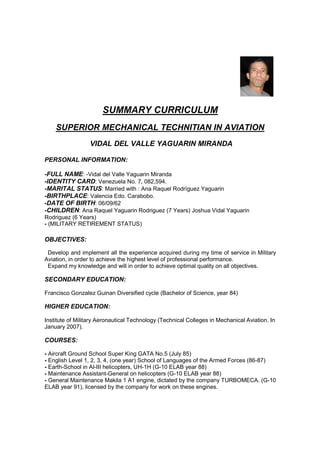 SUMMARY CURRICULUM
SUPERIOR MECHANICAL TECHNITIAN IN AVIATION
VIDAL DEL VALLE YAGUARIN MIRANDA
PERSONAL INFORMATION:
-FULL NAME: -Vidal del Valle Yaguarin Miranda
-IDENTITY CARD: Venezuela No. 7, 082,594.
-MARITAL STATUS: Married with : Ana Raquel Rodríguez Yaguarin
-BIRTHPLACE: Valencia Edo. Carabobo.
-DATE OF BIRTH: 06/09/62
-CHILDREN: Ana Raquel Yaguarin Rodriguez (7 Years) Joshua Vidal Yaguarin
Rodriguez (6 Years)
- (MILITARY RETIREMENT STATUS)
OBJECTIVES:
Develop and implement all the experience acquired during my time of service in Military
Aviation, in order to achieve the highest level of professional performance.
Expand my knowledge and will in order to achieve optimal quality on all objectives.
SECONDARY EDUCATION:
Francisco Gonzalez Guinan Diversified cycle (Bachelor of Science, year 84)
HIGHER EDUCATION:
Institute of Military Aeronautical Technology (Technical Colleges in Mechanical Aviation. In
January 2007).
COURSES:
- Aircraft Ground School Super King GATA No.5 (July 85)
- English Level 1, 2, 3, 4, (one year) School of Languages of the Armed Forces (86-87)
- Earth-School in Al-III helicopters, UH-1H (G-10 ELAB year 88)
- Maintenance Assistant-General on helicopters (G-10 ELAB year 88)
- General Maintenance Makila 1 A1 engine, dictated by the company TURBOMECA. (G-10
ELAB year 91), licensed by the company for work on these engines.
 