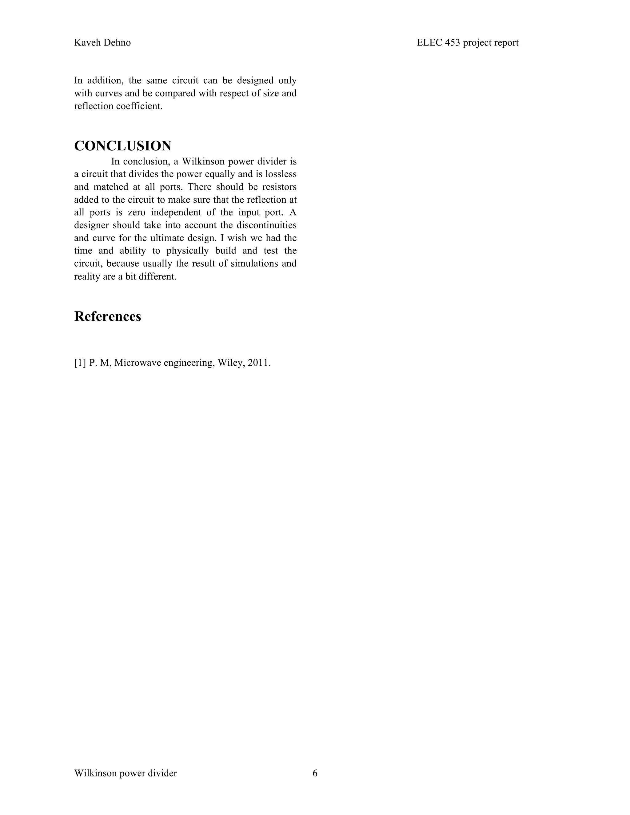 Kaveh Dehno ELEC 453 project report
Wilkinson power divider 6
In addition, the same circuit can be designed only
with curves and be compared with respect of size and
reflection coefficient.
CONCLUSION
In conclusion, a Wilkinson power divider is
a circuit that divides the power equally and is lossless
and matched at all ports. There should be resistors
added to the circuit to make sure that the reflection at
all ports is zero independent of the input port. A
designer should take into account the discontinuities
and curve for the ultimate design. I wish we had the
time and ability to physically build and test the
circuit, because usually the result of simulations and
reality are a bit different.
References
[1] P. M, Microwave engineering, Wiley, 2011.
 