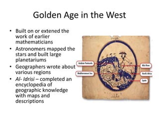 Golden Age in the West
• Built on or extened the
  work of earlier
  mathematicians
• Astronomers mapped the
  stars and built large
  planetariums
• Geographers wrote about
  various regions
• Al- Idrisi – completed an
  encyclopedia of
  geographic knowledge
  with maps and
  descriptions
 