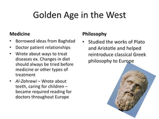 Golden Age in the West
Medicine                          Philosophy
• Borrowed ideas from Baghdad     • Studied the works of Plato
• Doctor patient relationships      and Aristotle and helped
• Wrote about ways to treat         reintroduce classical Greek
  diseases ex. Changes in diet      philosophy to Europe
  should always be tried before
  medicine or other types of
  treatment
• Al-Zahrawi – Wrote about
  teeth, caring for children –
  became required reading for
  doctors throughout Europe
 