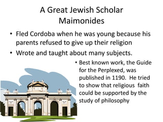 A Great Jewish Scholar
              Maimonides
• Fled Cordoba when he was young because his
  parents refused to give up their religion
• Wrote and taught about many subjects.
                    • Best known work, the Guide
                      for the Perplexed, was
                      published in 1190. He tried
                      to show that religious faith
                      could be supported by the
                      study of philosophy
 