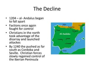 The Decline
• 1204 – al- Andalus began
  to fall apart
• Factions once again
  fought for control
• Christians in the north
  took advantage of the
  disarray and launched
  attackes
• By 1240 the pushed as far
  south as Cordoba and
  Seville. Christian forces
  slowly regained control of
  the Iberian Peninsula
 