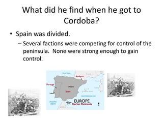 What did he find when he got to
              Cordoba?
• Spain was divided.
  – Several factions were competing for control of the
    peninsula. None were strong enough to gain
    control.
 