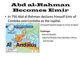 Abd al-Rahman
    Becomes Emir
• In 756 Abd al-Rahman declares himself Emir of
  Cordoba and Cordoba as the capital.
                     • Umayyad loyalists begin to move to Spain
                     •
                     • Challenges
                     •  Internal Revolts
                     •   External threats from Northern Africa
                     •   and Europe
 