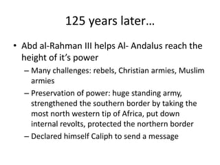 125 years later…
• Abd al-Rahman III helps Al- Andalus reach the
  height of it’s power
  – Many challenges: rebels, Christian armies, Muslim
    armies
  – Preservation of power: huge standing army,
    strengthened the southern border by taking the
    most north western tip of Africa, put down
    internal revolts, protected the northern border
  – Declared himself Caliph to send a message
 