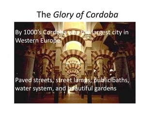 The Glory of Cordoba
• By 1000’s Cordoba was the largest city in
  Western Europe




• Paved streets, street lamps, public baths,
  water system, and beautiful gardens
 