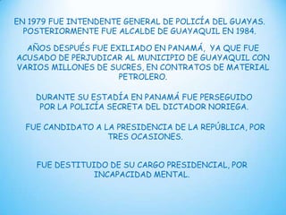 EN 1979 FUE INTENDENTE GENERAL DE POLICÍA DEL GUAYAS.
POSTERIORMENTE FUE ALCALDE DE GUAYAQUIL EN 1984.
AÑOS DESPUÉS FUE EXILIADO EN PANAMÁ, YA QUE FUE
ACUSADO DE PERJUDICAR AL MUNICIPIO DE GUAYAQUIL CON
VARIOS MILLONES DE SUCRES, EN CONTRATOS DE MATERIAL
PETROLERO.
DURANTE SU ESTADÍA EN PANAMÁ FUE PERSEGUIDO
POR LA POLICÍA SECRETA DEL DICTADOR NORIEGA.
FUE CANDIDATO A LA PRESIDENCIA DE LA REPÚBLICA, POR
TRES OCASIONES.
FUE DESTITUIDO DE SU CARGO PRESIDENCIAL, POR
INCAPACIDAD MENTAL.

 