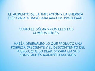 EL AUMENTO DE LA INFLACIÓN Y LA ENERGÍA
ELÉCTRICA ATRAVESABA MUCHOS PROBLEMAS
SUBIÓ EL DÓLAR Y CON ELLO LOS
COMBUSTIBLES.
HABÍA DESEMPLEO LO QUE PRODUJO UNA
POBREZA CRECIENTE Y EL DESCONTENTO DEL
PUEBLO, QUE LO DEMOSTRABA EN SUS
CONSTANTES MANIFESTACIONES.

 