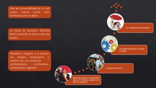 Bucaram gobernó durante186
días y 31 minutos. Llegó sin un
plan de gobierno
La paz con el Perú.
Un ajuste económico, político
y social.
La vivienda para los pobres.
Plan de convertibilidad en el cual
cuatro nuevos sucres eran
cambiados por un dólar
La huida de Bucaram- Marcelo
Merlo Jaramillo le dictó orden de
prisión.
Maltrató y engaño a la prensa,
sus amigos, empresarios y
pueblo con una conducta
contradictoria, incoherente,
irrespetuosa y agitada.
 