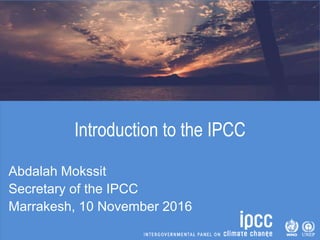 Introduction to the IPCC
Abdalah Mokssit
Secretary of the IPCC
Marrakesh, 10 November 2016
 