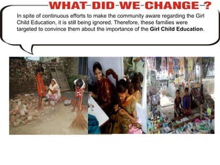In spite of continuous efforts to make the community aware regarding the Girl Child Education, it is still being ignored. Therefore, these families were targeted to convince them about the importance of the  Girl Child Education . 
