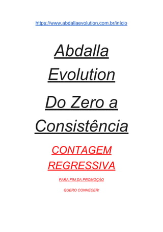 https://www.abdallaevolution.com.br/início
Abdalla
Evolution
Do Zero a
Consistência
CONTAGEM
REGRESSIVA
PARA FIM DA PROMOÇÃO
QUERO CONHECER!
 