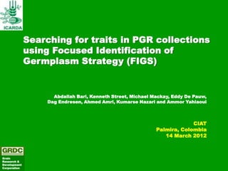 Searching for traits in PGR collections
              using Focused Identification of
              Germplasm Strategy (FIGS)


                     Abdallah Bari, Kenneth Street, Michael Mackay, Eddy De Pauw,
                   Dag Endresen, Ahmed Amri, Kumarse Nazari and Ammor Yahiaoui



                                                                          CIAT
                                                             Palmira, Colombia
                                                                14 March 2012



Grain
Research &
Development
Corporation
 