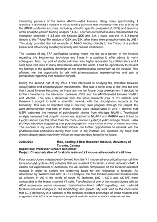 interacting partners of the twelve AMPK-related kinases. Using mass spectrometry, I
identified, I identified a number of novel binding partners that interacted with one or more of
the AMPK subfamily enzymes, including ubiquitin specific protease-9 (USP9) and isoforms
of the phospho-protein binding adaptor 14-3-3. I carried out further studies characterized the
interaction between 14-3-3 and the kinases QSK and SIK. I found that the 14-3-3 bound
directly to the T-loop Thr residue of QSK and SIK, after these were phosphorylated by LKB1
This study provided the first example of 14-3-3 binding directly to the T-loop of a protein
kinase and influencing its catalytic activity and cellular localization.

The success of my TAP purification strategy made me the go-to-person in the institute
regarding this biochemical technique and I was in a position to offer advice to many
colleagues. Also, my pool of stable cell lines was highly requested by collaborators and I
sent these cell lines to many laboratories around the world. I had the opportunity to present
my findings to the quarterly meetings of the pharmaceutical consortium at the institute. This
afforded me the opportunity to talk with pharmaceutical representatives and gain a
perspective regarding their research targets.

During the second half of my PhD, I was interested in studying the crosstalk between
ubiquitylation and phosphorylation mechanisms. This was a novel area at the time but one
that I could foresee becoming an important one for future drug development. I decided to
further characterize the interaction between USP9 and the AMPK-related kinases NUAK1
and MARK4. This was a departure from the focus research area of my institute and
therefore I sought to build a scientific network with the ubiquitylation experts in the
University. This was an important step in ensuring rapid progress through this project. My
work demonstrated that both of these kinases were ubiquitylated in vivo. I showed that
USP9 catalyses the removal of polyubiquitin chains from wild-type NUAK1. Topological
analysis revealed that ubiquitin monomers attached to NUAK1 and MARK4 were linked by
Lys(29) and/or Lys(33) rather than the more common Lys(48)/Lys(63) linkage chains. I also
provided evidence suggesting that polyubiquitylation may inhibit activity of these enzymes.
The success of my work in this field allowed me further opportunities to network with the
pharmaceutical companies during their visits to the institute and solidified my belief that
protein ubiquitylation machinery will be an important drug target in the future.

2000-2003                   MSc, Banting & Best Research Institute, University of
                            Toronto, Canada
Supervisor: Professor Bernard Schimmer
Project: Characterization of forskolin resistant Y1 mouse adrenocortical cell lines

Four mutant clones independently derived from the Y1 mouse adrenocortical tumour cell line
have adenylyl cyclase (AC) activities that are resistant to forskolin, a direct activator of AC. I
carried out experiments to determine the AC isoform composition of the forskolin-resistant
mutants in order to explore the underlying basis for the resistance to forskolin. As
determined by Western blot and RT-PCR analysis, the four forskolin-resistant mutants were
all deficient in AC-4; the levels of other AC isoforms (AC-1, AC-3 and AC-5/6) were
comparable to the levels in parent Y1 cells. Transfection of one of the mutant clones with an
AC-4 expression vector increased forskolin-stimulated cAMP signalling, and restored
forskolin-induced changes in cell morphology and growth. My work lead to the conclusion
that AC-4 deficiency is a hallmark of the forskolin-resistant phenotype of these mutants and
suggested that AC-4 is an important target of forskolin action in the Y1 adrenal cell line.
 