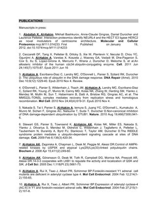 PUBLICATIONS

Manuscripts in press:

1. Abdallah K. Al-Hakim, Mikhail Bashkurov, Anne-Claude Gingras, Daniel Durocher and
Laurence Pelletier. Interaction proteomics identify NEURL4 and the HECT E3 ligase HERC2
as novel modulators of centrosome architecture. Molecular and Cellular
Proteomics mcp.M111.014233. First                Published         on January        19,
2012, doi:10.1074/mcp.M111.014233

2. Ceccarelli DF, Tang X, Pelletier B, Orlicky S, Xie W, Plantevin V, Neculai D, Chou YC,
Ogunjimi A, Al-Hakim A, Varelas X, Koszela J, Wasney GA, Vedadi M, Dhe-Paganon S,
Cox S, Xu S, Lopez-Girona A, Mercurio F, Wrana J, Durocher D, Meloche S, et al.An
allosteric inhibitor of the human cdc34 ubiquitin-conjugating enzyme. Cell. 2011 Jun
24;145(7):1075-87. Epub 2011 Jun 16

3. Al-Hakim A, Escribano-Diaz C, Landry MC, O'Donnell L, Panier S, Szilard RK, Durocher
D. The ubiquitous role of ubiquitin in the DNA damage response. DNA Repair (Amst). 2010
Dec 10;9(12):1229-40. Epub 2010 Nov 4. Review.

4. O'Donnell L, Panier S, Wildenhain J, Tkach JM, Al-Hakim A, Landry MC, Escribano-Diaz
C, Szilard RK, Young JT, Munro M, Canny MD, Kolas NK, Zhang W, Harding SM, Ylanko J,
Mendez M, Mullin M, Sun T, Habermann B, Datti A, Bristow RG, Gingras AC, et al. The
MMS22L-TONSL complex mediates recovery from replication stress and homologous
recombination. Mol Cell. 2010 Nov 24;40(4):619-31. Epub 2010 Nov 4.

5. Nakada S, Tai I, Panier S, Al-Hakim A, Iemura S, Juang YC, O'Donnell L, Kumakubo A,
Munro M, Sicheri F, Gingras AC, Natsume T, Suda T, Durocher D.Non-canonical inhibition
of DNA damage-dependent ubiquitination by OTUB1. Nature. 2010 Aug 19;466(7309):941-
6.

6. Stewart GS, Panier S, Townsend K, Al-Hakim AK, Kolas NK, Miller ES, Nakada S,
Ylanko J, Olivarius S, Mendez M, Oldreive C, Wildenhain J, Tagliaferro A, Pelletier L,
Taubenheim N, Durandy A, Byrd PJ, Stankovic T, Taylor AM, Durocher D.The RIDDLE
syndrome protein mediates a ubiquitin-dependent signaling cascade at sites of DNA
damage. Cell. 2009 Feb 6;136(3):420-34.

7. Al-Hakim AK, Zagorska A, Chapman L, Deak M, Peggie M, Alessi DR.Control of AMPK-
related kinases by USP9X and atypical Lys(29)/Lys(33)-linked polyubiquitin chains.
Biochem J. 2008 Apr 15;411(2):249-60.

8. Al-Hakim AK, Göransson O, Deak M, Toth R, Campbell DG, Morrice NA, Prescott AR,
Alessi DR.14-3-3 cooperates with LKB1 to regulate the activity and localization of QSK and
SIK. J Cell Sci. 2005 Dec 1;118(Pt 23):5661-73.

9. Al-Hakim A, Rui X, Tsao J, Albert PR, Schimmer BP.Forskolin-resistant Y1 adrenal cell
mutants are deficient in adenylyl cyclase type 4. Mol Cell Endocrinol. 2004 Feb 12;214(1-
2):155-65.

10. Al-Hakim A, Rui X, Tsao J, Albert PR, Schimmer BP.Expression of adenylyl cyclase-4
(AC-4) in Y1 and forskolin-resistant adrenal cells. Mol Cell Endocrinol. 2004 Feb 27;215(1-
2):101-8.
 