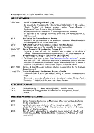Languages: Fluent in English and Arabic, basic French.

OTHER ACTIVITIES

2009-2011     Toronto Biotechnology Initiative (TBI)
              • Co-organized a Professional Development event attended by > 30 people on
                ‘Design Thinking’ with keynote speaker Heather Fraser (Director of
                Designworks™ and Rotman’s Design Initiative)
              • Active in member recruitment and in attending to members concerns
              • Co-organizer of the Pub night networking event held each month (between 50-
                100 attendees)
2010          BioFinance Conference, Toronto, Canada
              • Member of the volunteer team at the BioFinance conference where I assisted in
                moderating some of the breakout sessions
2010          McMaster University innovation showcase, Hamilton, Canada
              • Participated as a one of the judges for the posters’ competition
2006-2007     Cancer Research UK Fund raising, Dundee, UK
              • Organized a team of staff, PhD students and post-docs to participate in
                Dundee’s half-marathon where we raised over $1000 for Cancer Research UK
2006          Biotechnology YES Project Competition, Edinburgh, UK
              • Participated in a team project: (http://www.biotechnologyyes.co.uk/) - project
                was titled “BIOVERT – a bio-green alternative to automobile exhaust” where we
                prepared a business plan outlining the project and pitched the idea to a panel of
                investors. Our project idea was awarded 2nd place overall in Scotland
2001-2003     Banting & Best Research Institute’s student representative to the Graduate
              Students council
1994-2004     Competitive Rowing, Hamilton and Toronto, Canada
              • Committed over 30 hours per week to rowing at Club and University varsity
                levels
              • Competed in a number of national and international regattas (Boston, Austin,
                Pittsburgh, Philadelphia, USA; Milan, Italy; I-Lan, Taiwan)

CONTINUING STUDIES

2010          Entrepreneurship 101, MaRS discovery district, Toronto, Canada
2010          Venture capital strategy course, Rotman School of Management, Toronto,
              Canada

MEETINGS AND PRESENTATIONS

2009          Gordon Research Conference on Mammalian DNA repair-Ventura, California
              (Poster presentation)
2007          Identification and characterization of the interacting proteins of the AMPK-
              related family of kinases. PhD defence seminar, University of Dundee,
              Dundee, UK (Oral presentation)
2006          Role of protein ubiquitylation in regulating kinase activity of NUAK1 and
              MARK4 kinases, MRC institute Christmas symposium, St. Andrews, UK (Oral
              presentation)
 