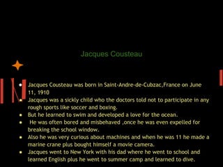 Jacques Cousteau’s chiho
                      Jacques Cousteau

 
● Jacques Cousteau was born in Saint-Andre-de-Cubzac,France on June
    11, 1910
●   Jacques was a sickly child who the doctors told not to participate in any
    rough sports like soccer and boxing.
●   But he learned to swim and developed a love for the ocean.
●    He was often bored and misbehaved ,once he was even expelled for
    breaking the school window.
●   Also he was very curious about machines and when he was 11 he made a
    marine crane plus bought himself a movie camera.
●   Jacques went to New York with his dad where he went to school and
    learned English plus he went to summer camp and learned to dive.
 