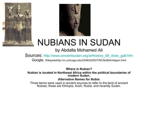 NUBIANS IN SUDAN by Abdalla Mohamed Ali Sources:  http://www.ancientsudan.org/arthistory_08_draw_gall.htm Google,  Wikipediahttp://oi.uchicago.edu/OI/MUS/ED/TRC/NUBIA/religion.html Where is Nubian? Nubian is located in Northeast Africa within the political boundaries of modern Sudan. Alternative Names for Nubia: Three terms were used in ancient sources to refer to the land of ancient Nubias; these are Ethiopia, Kush, Nubia, and recently Sudan.   