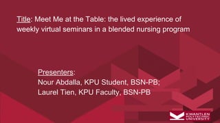 Title: Meet Me at the Table: the lived experience of
weekly virtual seminars in a blended nursing program
Presenters:
Nour Abdalla, KPU Student, BSN-PB;
Laurel Tien, KPU Faculty, BSN-PB
 