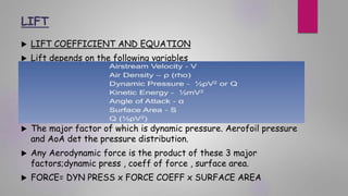 LIFT
 LIFT COEFFICIENT AND EQUATION
 Lift depends on the following variables
 The major factor of which is dynamic pressure. Aerofoil pressure
and AoA det the pressure distribution.
 Any Aerodynamic force is the product of these 3 major
factors;dynamic press , coeff of force , surface area.
 FORCE= DYN PRESS x FORCE COEFF x SURFACE AREA
 