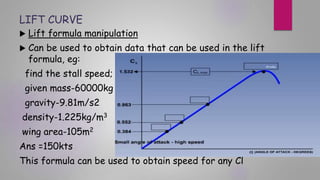 LIFT CURVE
 Lift formula manipulation
 Can be used to obtain data that can be used in the lift
formula, eg:
find the stall speed;
given mass-60000kg
gravity-9.81m/s2
density-1.225kg/m3
wing area-105m2
Ans =150kts
This formula can be used to obtain speed for any Cl
 