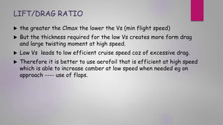 LIFT/DRAG RATIO
 the greater the Clmax the lower the Vs (min flight speed)
 But the thickness required for the low Vs creates more form drag
and large twisting moment at high speed.
 Low Vs leads to low efficient cruise speed coz of excessive drag.
 Therefore it is better to use aerofoil that is efficient at high speed
which is able to increase camber at low speed when needed eg on
approach ---- use of flaps.
 