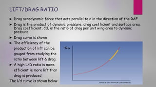 LIFT/DRAG RATIO
 Drag aerodynamic force that acts parallel to n in the direction of the RAF
 Drag is the product of dynamic pressure, drag coefficient and surface area.
Drag coefficient, Cd, is the ratio of drag per unit wing area to dynamic
pressure.
 Drag curve is shown
 The efficiency of the
production of lift can be
gauged from studying the
ratio between lift & drag.
 A high L/D ratio is more
efficient ie more lift than
drag is produced
The l/d curve is shown below
 