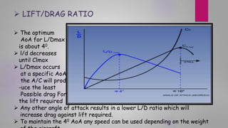  The optimum
AoA for L/Dmax
is about 40.
 l/d decreases
until Clmax
 L/Dmax occurs
at a specific AoA
the A/C will prod
-uce the least
Possible drag For
the lift required
 Any other angle of attack results in a lower L/D ratio which will
increase drag against lift required.
 To maintain the 40 AoA any speed can be used depending on the weight
 LIFT/DRAG RATIO
 