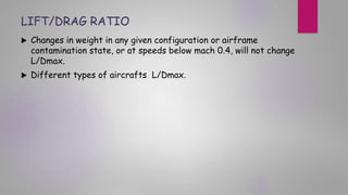 LIFT/DRAG RATIO
 Changes in weight in any given configuration or airframe
contamination state, or at speeds below mach 0.4, will not change
L/Dmax.
 Different types of aircrafts L/Dmax.
 