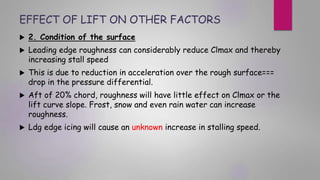 EFFECT OF LIFT ON OTHER FACTORS
 2. Condition of the surface
 Leading edge roughness can considerably reduce Clmax and thereby
increasing stall speed
 This is due to reduction in acceleration over the rough surface===
drop in the pressure differential.
 Aft of 20% chord, roughness will have little effect on Clmax or the
lift curve slope. Frost, snow and even rain water can increase
roughness.
 Ldg edge icing will cause an unknown increase in stalling speed.
 