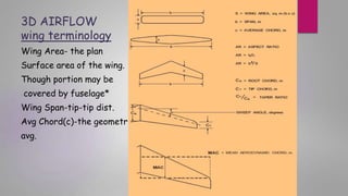 3D AIRFLOW
wing terminology
Wing Area- the plan
Surface area of the wing.
Though portion may be
covered by fuselage*
Wing Span-tip-tip dist.
Avg Chord(c)-the geometric
avg.
 