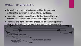 WING TIP VORTICES
 Lateral flow over a wing is created by the pressure
differential between upper and lower surfaces.
 spanwise flow is induced towards the tips on the lower
surface and towards the roots on the upper surface.
 vortices are formed by the crossover of the two spanwise
flow at the trailing edge, and is strongest at the wing tip.
 