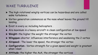 WAKE TURBULENCE
 The high rotational wingtip vortices can be hazardous and are called
wake turbulence.
 Vortex generation commences as the nose wheel leaves the ground till
landing.
 Exist in every ac including helicopters .
 Are maximum in a heavy aircraft in clean configuration at low speed
 Weight-the higher the weight the stronger the vortex
 Wingspan-shorter influences interference and weakening the 2 vortex
 Airspeed- The lower the speed, the stronger the vortex
 Configuration- Vortex strength for a given speed and weight is greatest
when ‘clean’
 Attitude-the higher the AoA, the stronger the vortices
 