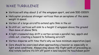 WAKE TURBULENCE
 Vortices will stay about ¾ of the wingspan apart, and sink 500-1000ft
 Helicopter produces stronger vortices than an aeroplane of the same
weight & speed.
 Vortex of a large aircrsfts extend upto 9nm in the air
 In still air, vortices will sink to a height 2 wingspan above the ground
then move at above 5kts.
 A light crosswind may drift a vortex across a parallel rwy, appch and
climb out, creating a hazard to following aircraft
 Vortex disperse with time that’s why we have minimum separation.(ops)
 Care should be exercised when approaching a heavier ac especially in
light wind conditions. Always stay above the flight path of preceding ac.
And rotate before it’s lift off point n land beyond its touchdown point
 