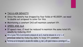  TAS & AIR DENSITY
 Since the density has dropped by four folds at 40,000ft, we need
to double out airspeed to cater for this.
 Maintaining a constant IAS will maintain constant lift.
 SPEED AND AoA
 If speed rises, Cl must be reduced to maintain the same total lift,
usually by reducing AOA

previous value by reducing alpha to keep lift constant.

 