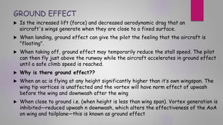 GROUND EFFECT
 Is the increased lift (force) and decreased aerodynamic drag that an
aircraft's wings generate when they are close to a fixed surface.
 When landing, ground effect can give the pilot the feeling that the aircraft is
"floating".
 When taking off, ground effect may temporarily reduce the stall speed. The pilot
can then fly just above the runway while the aircraft accelerates in ground effect
until a safe climb speed is reached.
 Why is there ground effect??
 When an ac is flying at any height significantly higher than it’s own wingspan. The
wing tip vortices is unaffected and the vortex will have norm effect of upwash
before the wing and downwash after the wing
 When close to ground i.e. (when height is less than wing span). Vortex generation is
inhibited—reduced upwash n downwash, which alters the effectiveness of the AoA
on wing and tailplane—this is known as ground effect
 