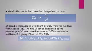  As all other variables cannot be changed we can have:
If speed is increased in level flight by 30% from the min level
flight Speed (Vs). The new Cl can be calculated as the
percentage of Cl max. speed increase of 30% above can be
written as 1.3 giving 1/1.69 =0.59 = 59%
 