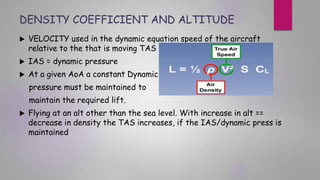 DENSITY COEFFICIENT AND ALTITUDE
 VELOCITY used in the dynamic equation speed of the aircraft
relative to the that is moving TAS
 IAS = dynamic pressure
 At a given AoA a constant Dynamic
pressure must be maintained to
maintain the required lift.
 Flying at an alt other than the sea level. With increase in alt ==
decrease in density the TAS increases, if the IAS/dynamic press is
maintained
 