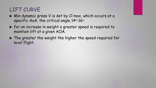 LIFT CURVE
 Min dynamic press V is det by Cl max, which occurs at a
specific AoA, the critical angle 14o-16o.
 for an increase in weight a greater speed is required to
maintain lift at a given AOA.
 The greater the weight the higher the speed required for
level flight.
 