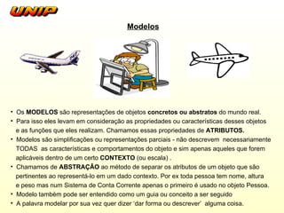 Modelos Os  MODELOS  são representações de objetos  concretos ou abstratos  do mundo real.  Para isso eles levam em consideração as propriedades ou características desses objetos  e as funções que eles realizam. Chamamos essas propriedades de  ATRIBUTOS. Modelos são simplificações ou representações parciais - não descrevem  necessariamente TODAS  as características e comportamentos do objeto e sim apenas aqueles que forem aplicáveis dentro de um certo  CONTEXTO  (ou escala) . Chamamos de  ABSTRAÇÂO  ao método de separar os atributos de um objeto que são pertinentes ao representá-lo em um dado contexto. Por ex toda pessoa tem nome, altura e peso mas num Sistema de Conta Corrente apenas o primeiro é usado no objeto Pessoa.  Modelo tambèm pode ser entendido como um guia ou conceito a ser seguido  A palavra modelar por sua vez quer dizer ‘dar forma ou descrever’  alguma coisa. 