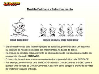 Modelo Entidade - Relacionamento Ele foi desenvolvido para facilitar o projeto da aplicação, permitindo criar um esquema ou estrutura do negócio que possa ser implementada no banco de dados. No  modelo de entidade-relacionamento os objetos do mundo real são representados por um conceito chamado  ENTIDADE. O banco de dados irá armazenar uma coleção dos objetos definidos pela ENTIDADE Por exemplo, se definirmos uma ENTIDADE chamada “Conta Corrente” o SGBD poderá guardar uma coleção de Contas Correntes. Cada item desta coleção é chamado as vezes de “instancia” daquela entidade. 
