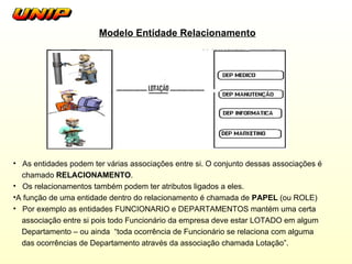 Modelo Entidade Relacionamento As entidades podem ter várias associações entre si. O conjunto dessas associações é chamado  RELACIONAMENTO .  Os relacionamentos também podem ter atributos ligados a eles. A função de uma entidade dentro do relacionamento é chamada de  PAPEL  (ou ROLE) Por exemplo as entidades FUNCIONARIO e DEPARTAMENTOS mantém uma certa associação entre si pois todo Funcionário da empresa deve estar LOTADO em algum Departamento – ou ainda  “toda ocorrência de Funcionário se relaciona com alguma  das ocorrências de Departamento através da associação chamada Lotação”. 