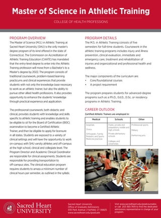 PROGRAM DETAILS
The M.S. in Athletic Training consists of five
semesters for full-time students. Coursework in the
athletic training programs includes injury and illness
prevention, clinical evaluation, immediate and
emergency care, treatment and rehabilitation of
injuries and organizational and professional health and
wellness.
The major components of the curriculum are:
•	 Core/foundational courses
•	 A project requirement
The program prepares students for advanced-degree
programs such as a Ph.D., Ed.D., D.Sc. or residency
programs in Athletic Training.
CAREER OUTLOOK
Certified Athletic Trainers are employed in:
PROGRAM OVERVIEW
The Master of Science (M.S.) in Athletic Training at
Sacred Heart University (SHU) is the only master’s
degree program of its kind offered in the state of
Connecticut. The Commission on Accreditation of
Athletic Training Education (CAATE) has mandated
that the entry-level degree to enter into the Athletic
Training profession will move from a Bachelor’s to a
Master’s degree by 2022. The program consists of
traditional coursework, problem-based learning
practicums and clinical experiences that provide
students with not only the knowledge base necessary
to work as an athletic trainer, but also the ability to
pursue other allied health professions. It also provides
opportunity to enhance the students’ knowledge
through practical experience and application.
The professional coursework, both didactic and
clinical, provides students with knowledge and skills
specific to athletic training and enables students to
be eligible to sit for the Board of Certification (BOC)
examination to become a Certified Athletic
Trainer, and then be eligible to apply for licensure
in all states. Students are exposed to a variety of
clinical settings and will have the opportunity to work
on-campus with SHU varsity athletes and off-campus
at the high school, clinical and collegiate level. The
Program Director and Academic Clinical Coordinator
are responsible for clinical assignments. Students are
responsible for providing transportation to
off-campus sites. The clinical education program
requires students to amass a minimum number of
clinical hours per semester, as outlined in the syllabi.
Master of Science in Athletic Training
COLLEGE OF HEALTH PROFESSIONS
Sacred Heart University
Office of Graduate Admissions
5151 Park Avenue | Fairfield, CT 06825
www.sacredheart.edu/graduate
Visit www.sacredheart.edu/gradcounselor,
or call 203-365-7619 to find the dedicated
admissions representative in charge of your
program.
Medical Schools Other
Hospitals
Clinics
Orthopedic, Family,
Pediatric and Sports
Medicine practices
Public, private and
preparatory middle and
high schools
Private elementary
schools
Colleges and
universities
Professional sports
Military
Performing arts
 