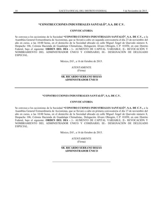 10 GACETA OFICIAL DEL DISTRITO FEDERAL 5 de Noviembre de 2015
“CONSTRUCCIONES INDUSTRIALES SANTALÓ”, S.A. DE C.V.
CONVOCATORIA
Se convoca a los accionistas de la Sociedad “CONSTRUCCIONES INDUSTRIALES SANTALÓ”, S.A. DE C.V., a la
Asamblea General Extraordinaria de Accionistas, que se llevará a cabo en segunda convocatoria el día 23 de noviembre del
año en curso, a las 10:00 horas, en el domicilio de la Sociedad ubicado en calle Miguel Ángel de Quevedo número 8,
Despacho 106, Colonia Hacienda de Guadalupe Chimalistac, Delegación Álvaro Obregón, C.P. 01050, en este Distrito
Federal, bajo el siguiente: ORDEN DEL DIA - I.- AUMENTO DE CAPITAL VARIABLE; II.- REVOCACIÓN Y
NOMBRAMIENTO DEL ADMINISTRADOR ÚNICO Y COMISARIO; III.- DESIGNACIÓN DE DELEGADO
ESPECIAL.
México, D.F., a 16 de Octubre de 2015.
ATENTAMENTE
(Firma)
______________________________
SR. RICARDO SERRANO ROJAS
ADMINISTRADOR ÚNICO
“CONSTRUCCIONES INDUSTRIALES SANTALÓ”, S.A. DE C.V.
CONVOCATORIA
Se convoca a los accionistas de la Sociedad “CONSTRUCCIONES INDUSTRIALES SANTALÓ”, S.A. DE C.V., a la
Asamblea General Extraordinaria de Accionistas, que se llevará a cabo en primera convocatoria el día 17 de noviembre del
año en curso, a las 10:00 horas, en el domicilio de la Sociedad ubicado en calle Miguel Ángel de Quevedo número 8,
Despacho 106, Colonia Hacienda de Guadalupe Chimalistac, Delegación Álvaro Obregón, C.P. 01050, en este Distrito
Federal, bajo el siguiente: ORDEN DEL DIA - I.- AUMENTO DE CAPITAL VARIABLE; II.- REVOCACIÓN Y
NOMBRAMIENTO DEL ADMINISTRADOR ÚNICO Y COMISARIO; III.- DESIGNACIÓN DE DELEGADO
ESPECIAL.
México, D.F., a 16 de Octubre de 2015.
ATENTAMENTE
(Firma)
______________________________
SR. RICARDO SERRANO ROJAS
ADMINISTRADOR ÚNICO
 
