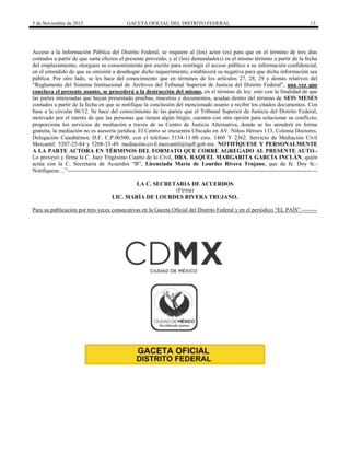 5 de Noviembre de 2015 GACETA OFICIAL DEL DISTRITO FEDERAL 13
Acceso a la Información Pública del Distrito Federal, se requiere al (los) actor (es) para que en el término de tres días
contados a partir de que surta efectos el presente proveído, y al (los) demandado(s) en el mismo término a partir de la fecha
del emplazamiento, otorguen su consentimiento por escrito para restringir el acceso público a su información confidencial,
en el entendido de que su omisión a desahogar dicho requerimiento, establecerá su negativa para que dicha información sea
pública. Por otro lado, se les hace del conocimiento que en términos de los artículos 27, 28, 29 y demás relativos del
“Reglamento del Sistema Institucional de Archivos del Tribunal Superior de Justicia del Distrito Federal”, una vez que
concluya el presente asunto, se procederá a la destrucción del mismo, en el término de ley; esto con la finalidad de que
las partes interesadas que hayan presentado pruebas, muestras y documentos, acudan dentro del término de SEIS MESES
contados a partir de la fecha en que se notifique la conclusión del mencionado asunto a recibir los citados documentos. Con
base a la circular 06/12. Se hace del conocimiento de las partes que el Tribunal Superior de Justicia del Distrito Federal,
motivado por el interés de que las personas que tienen algún litigio, cuenten con otra opción para solucionar su conflicto,
proporciona los servicios de mediación a través de su Centro de Justicia Alternativa, donde se les atenderá en forma
gratuita, la mediación no es asesoría jurídica. El Centro se encuentra Ubicado en AV. Niños Héroes 133, Colonia Doctores,
Delegación Cuauhtémoc D.F. C.P.06500, con el teléfono 5134-11-00 exts. 1460 Y 2362. Servicio de Mediación Civil
Mercantil: 5207-25-84 y 5208-33-49. mediación.civil.mercantil@tsjdf.gob.mx. NOTIFÍQUESE Y PERSONALMENTE
A LA PARTE ACTORA EN TÉRMINOS DEL FORMATO QUE CORRE AGREGADO AL PRESENTE AUTO.-
Lo proveyó y firma la C. Juez Trigésimo Cuarto de lo Civil, DRA. RAQUEL MARGARITA GARCÍA INCLÁN, quién
actúa con la C. Secretaria de Acuerdos “B”, Licenciada María de Lourdes Rivera Trujano, que da fe. Doy fe.-
Notifíquese…”-----------------------------------------------------------------------------------------------------------------------------------
LA C. SECRETARIA DE ACUERDOS
(Firma)
LIC. MARÍA DE LOURDES RIVERA TRUJANO.
Para su publicación por tres veces consecutivas en la Gaceta Oficial del Distrito Federal y en el periódico “EL PAÍS”.--------
 