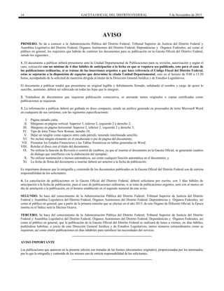 14 GACETA OFICIAL DEL DISTRITO FEDERAL 5 de Noviembre de 2015
AVISO
PRIMERO. Se da a conocer a la Administración Pública del Distrito Federal; Tribunal Superior de Justicia del Distrito Federal y
Asamblea Legislativa del Distrito Federal; Órganos Autónomos del Distrito Federal; Dependencias y Órganos Federales; así como al
público en general, los requisitos que habrán de contener los documentos para su publicación en la Gaceta Oficial del Distrito Federal,
siendo los siguientes:.
1. El documento a publicar deberá presentarse ante la Unidad Departamental de Publicaciones para su revisión, autorización y según el
caso, cotización con un mínimo de 4 días hábiles de anticipación a la fecha en que se requiera sea publicado, esto para el caso de
las publicaciones ordinarias, si se tratase de las inserciones urgentes a que hace referencia el Código Fiscal del Distrito Federal,
estas se sujetarán a la disposición de espacios que determine la citada Unidad Departamental, esto en el horario de 9:00 a 13:30
horas, acompañado de la solicitud de inserción dirigida al titular de la Dirección General Jurídica y de Estudios Legislativos.
El documento a publicar tendrá que presentarse en original legible y debidamente firmado, señalando el nombre y cargo de quien lo
suscribe, asimismo, deberá ser rubricado en todas las fojas que lo integren.
2. Tratándose de documentos que requieran publicación consecutiva, se anexarán tantos originales o copias certificadas como
publicaciones se requieran.
3. La información a publicar deberá ser grabada en disco compacto, siendo un archivo generado en procesador de texto Microsoft Word
en cualquiera de sus versiones, con las siguientes especificaciones:
I. Página tamaño carta;
II. Márgenes en página vertical: Superior 3, inferior 2, izquierdo 2 y derecho 2;
III. Márgenes en página horizontal: Superior 2, inferior 2, izquierdo 2 y derecho 3;
IV. Tipo de letra Times New Roman, tamaño 10;
V. Dejar un renglón como espacio entre cada párrafo, teniendo interlineado sencillo;
VI. No incluir ningún elemento en el encabezado o pie de página del documento;
VII. Presentar los Estados Financieros o las Tablas Numéricas en tablas generadas en Word;
VIII. Rotular el disco con el título del documento;
IX. No utilizar la función de Revisión o control de cambios, ya que al insertar el documento en la Gaceta Oficial, se generarán cuadros
de dialogo que interfieren con la elaboración del ejemplar;
X. No utilizar numeración o incisos automáticos, así como cualquier función automática en el documento; y
XI. La fecha de firma del documento a insertar deberá ser anterior a la fecha de publicación
Es importante destacar que la ortografía y contenido de los documentos publicados en la Gaceta Oficial del Distrito Federal son de estricta
responsabilidad de los solicitantes.
4. La cancelación de publicaciones en la Gaceta Oficial del Distrito Federal, deberá solicitarse por escrito, con 3 días hábiles de
anticipación a la fecha de publicación, para el caso de publicaciones ordinarias, si se trata de publicaciones urgentes, será con al menos un
día de antelación a la publicación, en el horario establecido en el segundo numeral de este aviso.
SEGUNDO. Se hace del conocimiento de la Administración Pública del Distrito Federal; Tribunal Superior de Justicia del Distrito
Federal y Asamblea Legislativa del Distrito Federal; Órganos Autónomos del Distrito Federal; Dependencias y Órganos Federales; así
como al público en general, que a partir de la primera emisión que se efectué en el año 2015, de este Órgano de Difusión Oficial, la Época
inserta en el Índice será la Décima Octava.
TERCERO. Se hace del conocimiento de la Administración Pública del Distrito Federal; Tribunal Superior de Justicia del Distrito
Federal y Asamblea Legislativa del Distrito Federal; Órganos Autónomos del Distrito Federal; Dependencias y Órganos Federales; así
como al público en general, que la publicación de la Gaceta Oficial del Distrito Federal se realizará de lunes a viernes, en días hábiles,
pudiéndose habilitar, a juicio de esta Dirección General Jurídica y de Estudios Legislativos, tantos números extraordinarios como se
requieran, así como emitir publicaciones en días inhábiles para satisfacer las necesidades del servicio.
AVISO IMPORTANTE
Las publicaciones que aparecen en la presente edición son tomadas de las fuentes (documentos originales), proporcionadas por los interesados,
por lo que la ortografía y contenido de los mismos son de estricta responsabilidad de los solicitantes.
 