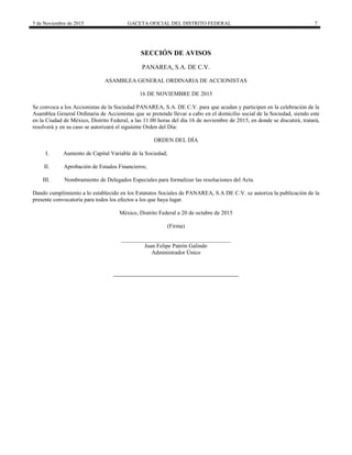 5 de Noviembre de 2015 GACETA OFICIAL DEL DISTRITO FEDERAL 7
SECCIÓN DE AVISOS
PANAREA, S.A. DE C.V.
ASAMBLEA GENERAL ORDINARIA DE ACCIONISTAS
16 DE NOVIEMBRE DE 2015
Se convoca a los Accionistas de la Sociedad PANAREA, S.A. DE C.V. para que acudan y participen en la celebración de la
Asamblea General Ordinaria de Accionistas que se pretende llevar a cabo en el domicilio social de la Sociedad, siendo este
en la Ciudad de México, Distrito Federal, a las 11:00 horas del día 16 de noviembre de 2015, en donde se discutirá, tratará,
resolverá y en su caso se autorizará el siguiente Orden del Día:
ORDEN DEL DÍA
I. Aumento de Capital Variable de la Sociedad;
II. Aprobación de Estados Financieros;
III. Nombramiento de Delegados Especiales para formalizar las resoluciones del Acta.
Dando cumplimiento a lo establecido en los Estatutos Sociales de PANAREA, S.A DE C.V. se autoriza la publicación de la
presente convocatoria para todos los efectos a los que haya lugar.
México, Distrito Federal a 20 de octubre de 2015
(Firma)
______________________________________
Juan Felipe Patrón Galindo
Administrador Único
 